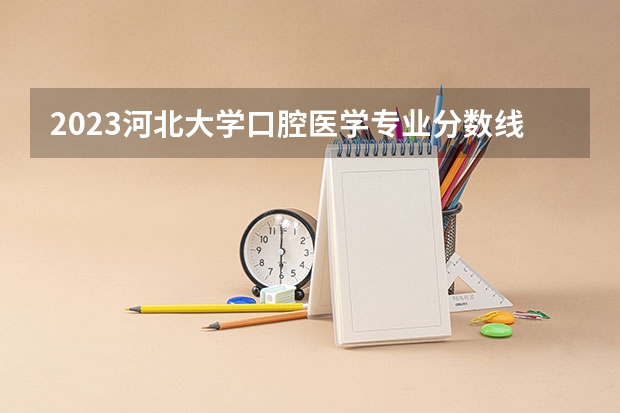 2023河北大学口腔医学专业分数线是多少 口腔医学专业历年分数线总汇