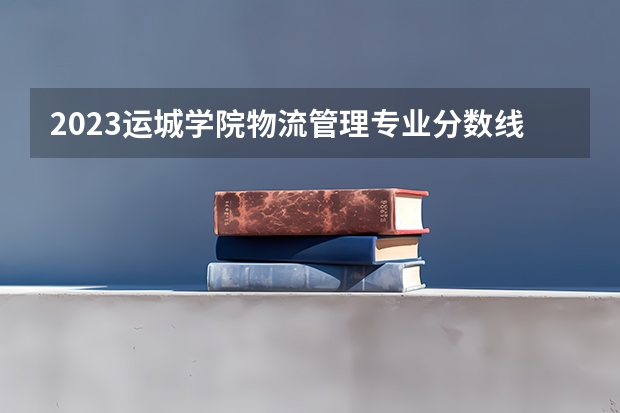 2023运城学院物流管理专业分数线是多少 物流管理专业历年分数线总汇
