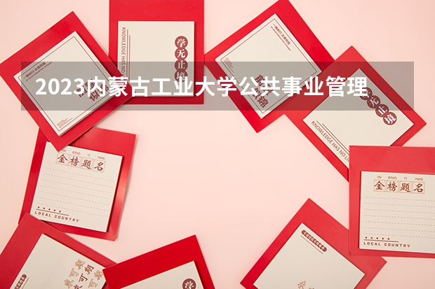 2023内蒙古工业大学公共事业管理专业分数线是多少 公共事业管理专业历年分数线总汇