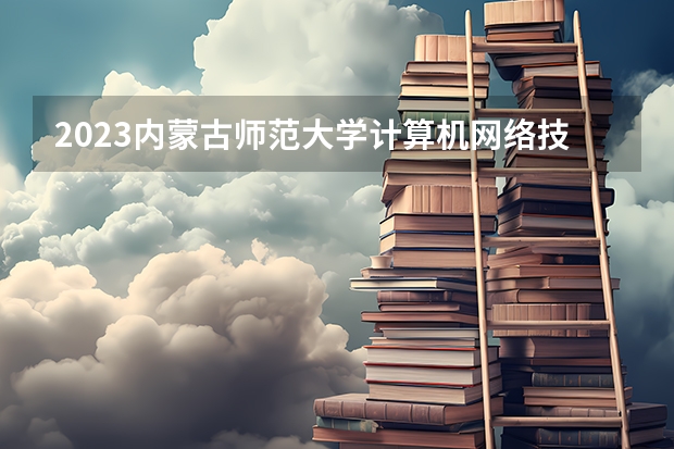 2023内蒙古师范大学计算机网络技术专业分数线是多少 计算机网络技术专业历年分数线总汇