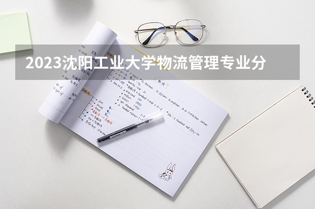 2023沈阳工业大学物流管理专业分数线是多少 物流管理专业历年分数线总汇