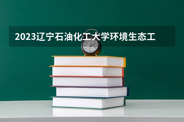 2023辽宁石油化工大学环境生态工程专业分数线是多少 环境生态工程专业历年分数线总汇