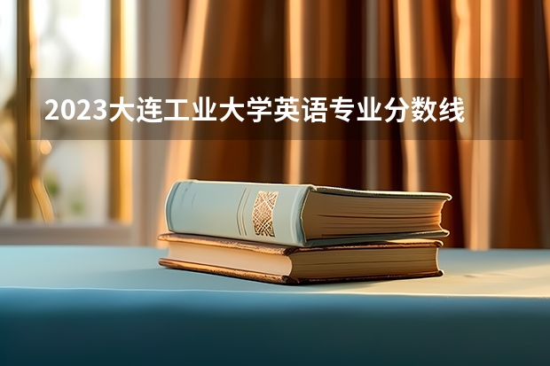 2023大连工业大学英语专业分数线是多少 英语专业历年分数线总汇