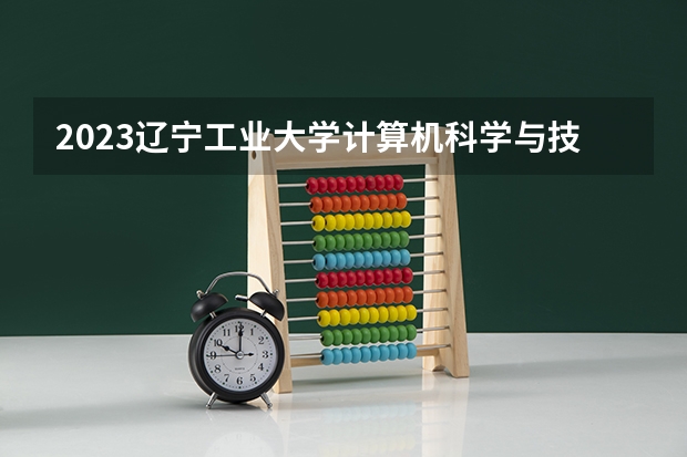 2023辽宁工业大学计算机科学与技术专业分数线是多少 计算机科学与技术专业历年分数线总汇