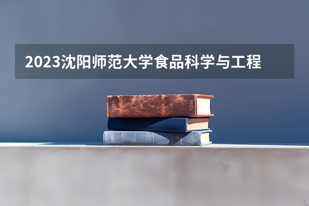 2023沈阳师范大学食品科学与工程专业分数线是多少 食品科学与工程专业历年分数线总汇