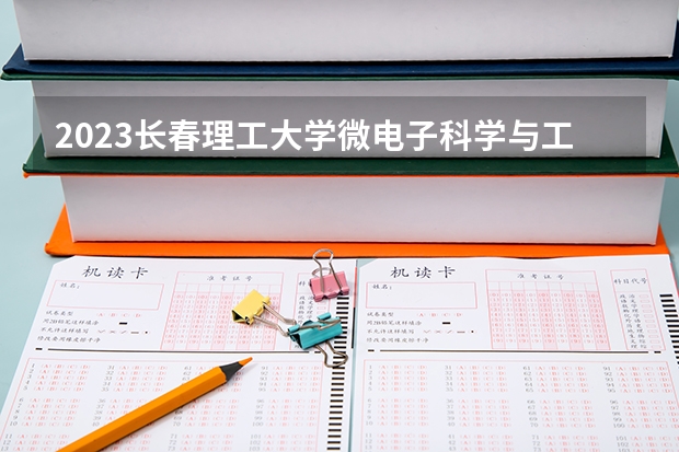 2023长春理工大学微电子科学与工程专业分数线是多少 微电子科学与工程专业历年分数线总汇