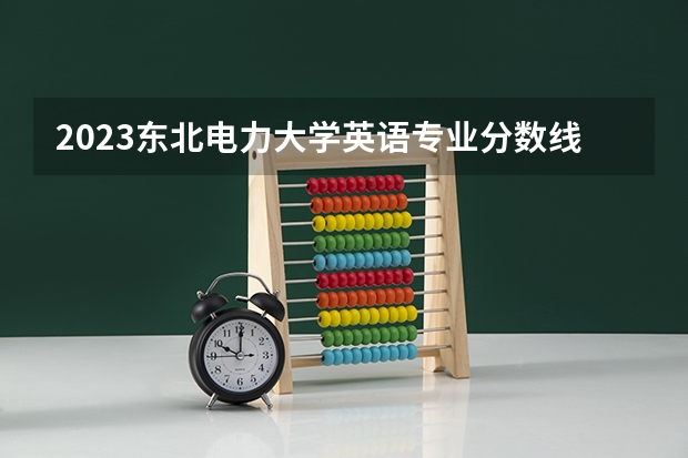 2023东北电力大学英语专业分数线是多少 英语专业历年分数线总汇