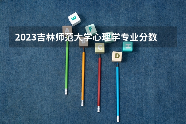 2023吉林师范大学心理学专业分数线是多少 心理学专业历年分数线总汇