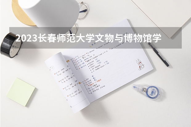 2023长春师范大学文物与博物馆学专业分数线是多少 文物与博物馆学专业历年分数线总汇
