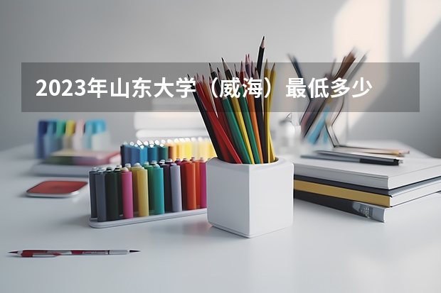 2023年山东大学（威海）最低多少分能录取(2024录取分数线预测)