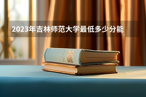 2023年吉林师范大学最低多少分能录取(2024录取分数线预测)