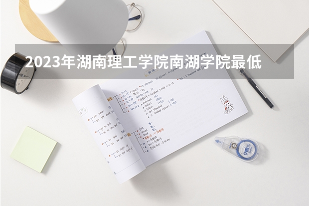 2023年湖南理工学院南湖学院最低多少分能录取(2024录取分数线预测)