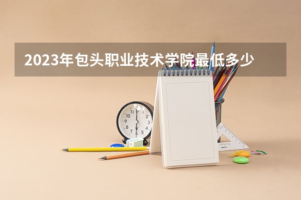 2023年包头职业技术学院最低多少分能录取(2024录取分数线预测)