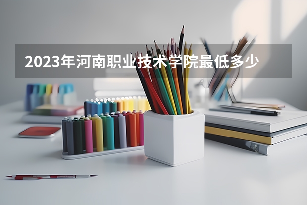 2023年河南职业技术学院最低多少分能录取(2024录取分数线预测)