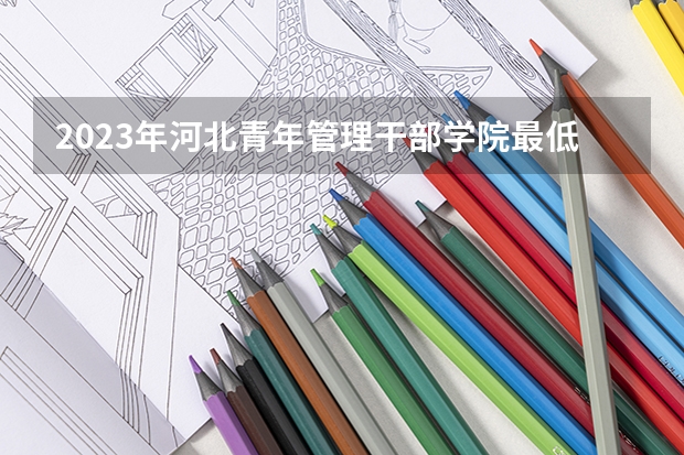 2023年河北青年管理干部学院最低多少分能录取(2024录取分数线预测)