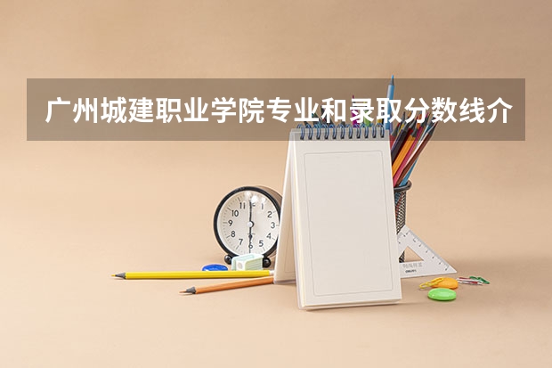 广州城建职业学院专业和录取分数线介绍