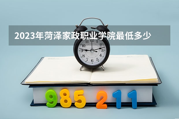 2023年菏泽家政职业学院最低多少分能录取(2024录取分数线预测)