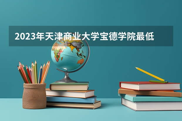 2023年天津商业大学宝德学院最低多少分能录取(2024录取分数线预测)