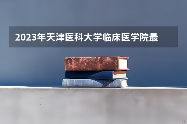 2023年天津医科大学临床医学院最低多少分能录取(2024录取分数线预测)