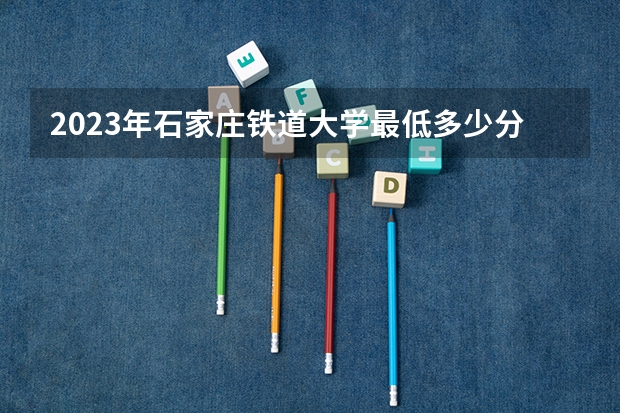 2023年石家庄铁道大学最低多少分能录取(2024录取分数线预测)