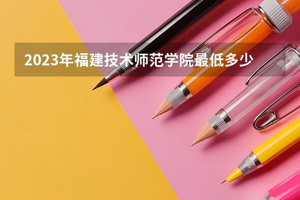 2023年福建技术师范学院最低多少分能录取(2024录取分数线预测)