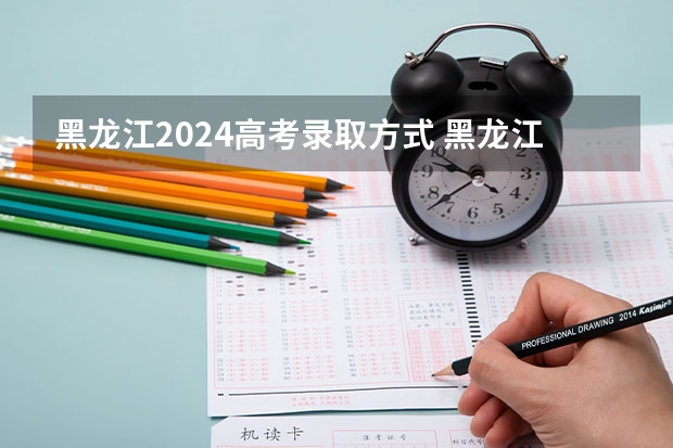 黑龙江2024高考录取方式 黑龙江二本录取时间2023