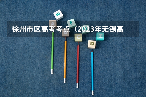 徐州市区高考考点（2023年无锡高考考点）