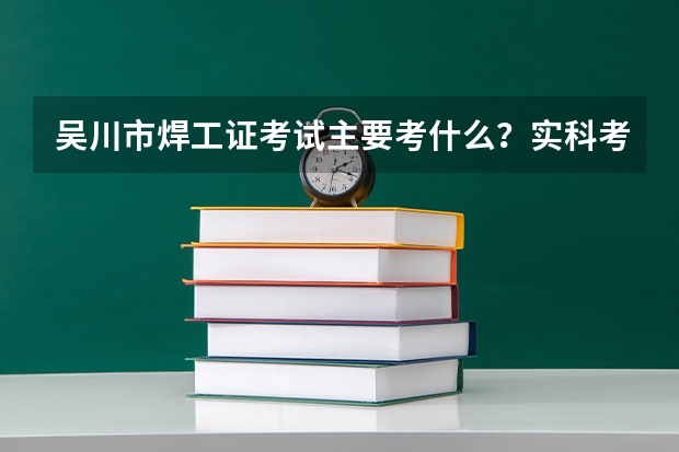 吴川市焊工证考试主要考什么？实科考什么？