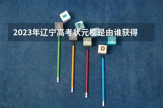 2023年辽宁高考状元榜是由谁获得的？（2023吉林省高考状元分数）