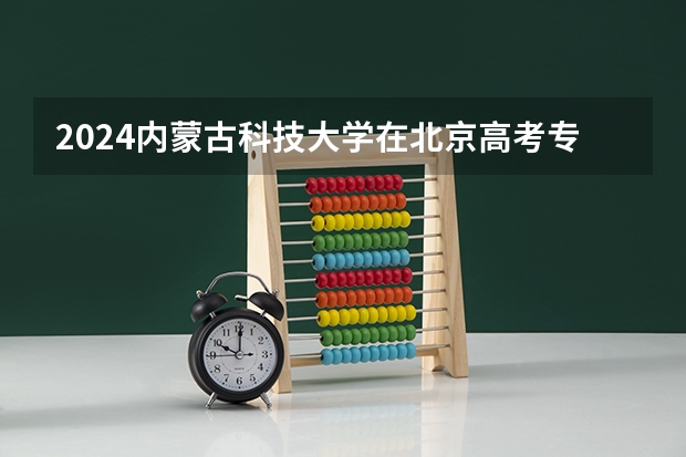 2024内蒙古科技大学在北京高考专业招生计划人数预测