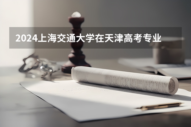 2024上海交通大学在天津高考专业招生计划人数预测