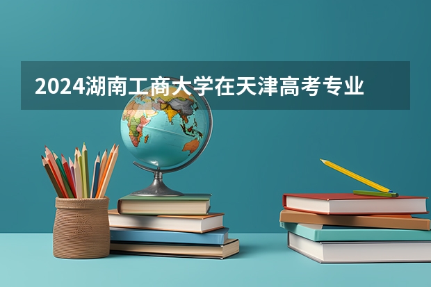 2024湖南工商大学在天津高考专业招生计划人数预测