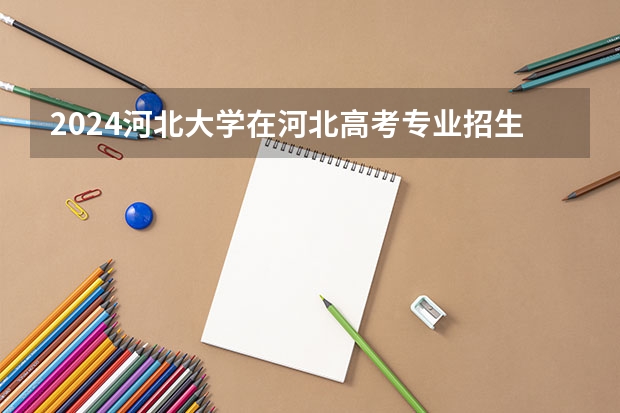 2024河北大学在河北高考专业招生计划人数预测