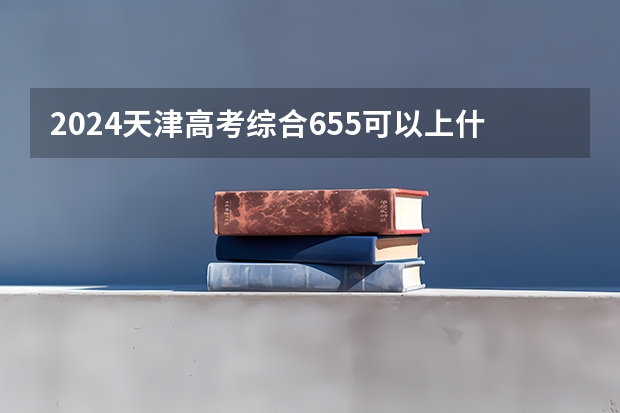 2024天津高考综合655可以上什么大学