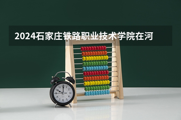 2024石家庄铁路职业技术学院在河北高考专业招生计划人数预测