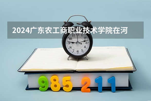 2024广东农工商职业技术学院在河北高考专业招生计划人数预测