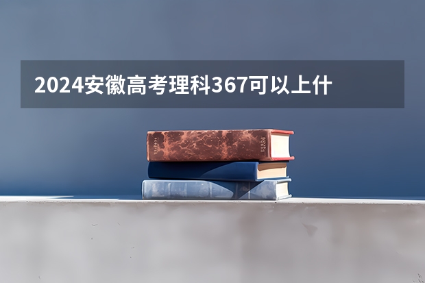2024安徽高考理科367可以上什么大学