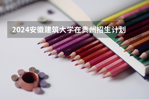 2024安徽建筑大学在贵州招生计划人数