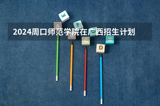 2024周口师范学院在广西招生计划人数