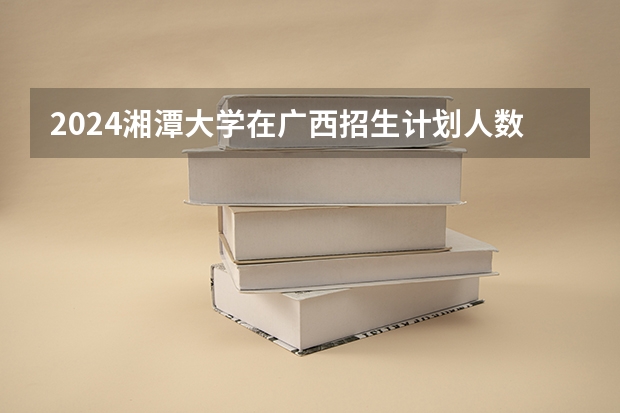 2024湘潭大学在广西招生计划人数