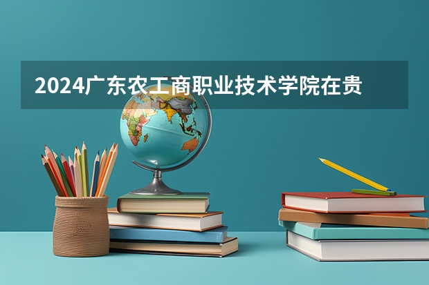 2024广东农工商职业技术学院在贵州招生计划人数
