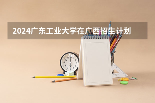 2024广东工业大学在广西招生计划人数