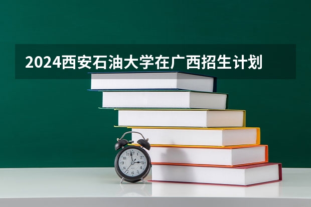 2024西安石油大学在广西招生计划人数