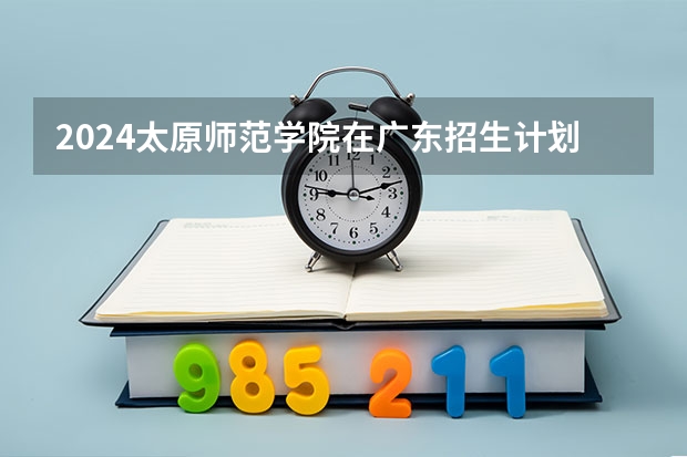2024太原师范学院在广东招生计划人数