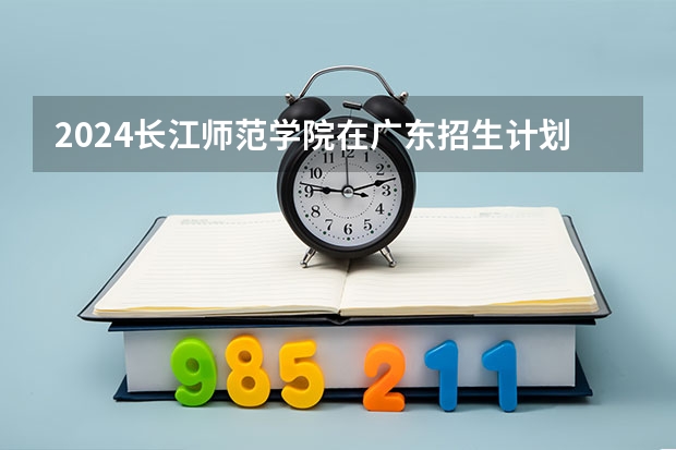 2024长江师范学院在广东招生计划人数