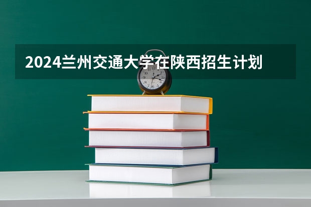 2024兰州交通大学在陕西招生计划人数