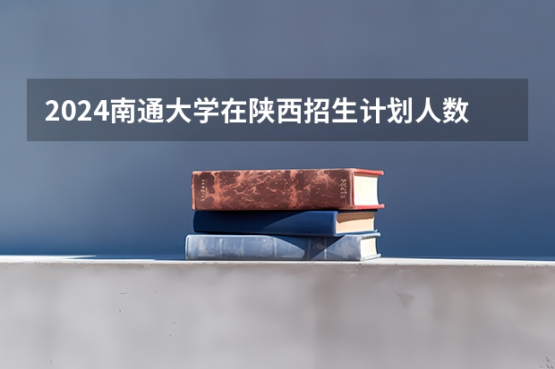 2024南通大学在陕西招生计划人数
