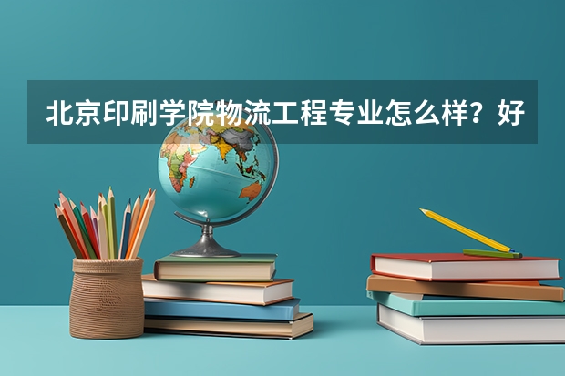 北京印刷学院物流工程专业怎么样？好不好就业？