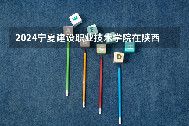 2024宁夏建设职业技术学院在陕西招生计划人数
