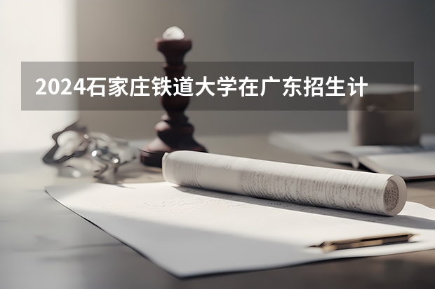 2024石家庄铁道大学在广东招生计划人数